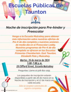 Escuelas Públicas de Taunton Noche de inscripción para Pre-kínder y Preescolar Venga a la Escuela Mulcahey para obtener más información sobre nuestras ofertas de Pre-K de día completo y nuestras sesiones de medio día en el Preescolar Leddy. Nuestros programas de Pre-K de día completo se ofrecen en las Escuelas Primarias Chamberlain, East Taunton, Elizabeth Pole y Mulcahey. Martes, 26 de marzo de 2024 5:00-7:00 p.m. 28 Clifford Street, Escuela Mulcahey Preguntas: Llame al 508-821-1255 Los paquetes de inscripción estarán disponibles a partir del 26 de marzo en la Noche de Inscripción y el 27 de marzo en cada escuela. Sólo se aceptan solicitudes de registro completas.